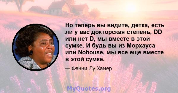 Но теперь вы видите, детка, есть ли у вас докторская степень, DD или нет D, мы вместе в этой сумке. И будь вы из Морхауса или Nohouse, мы все еще вместе в этой сумке.