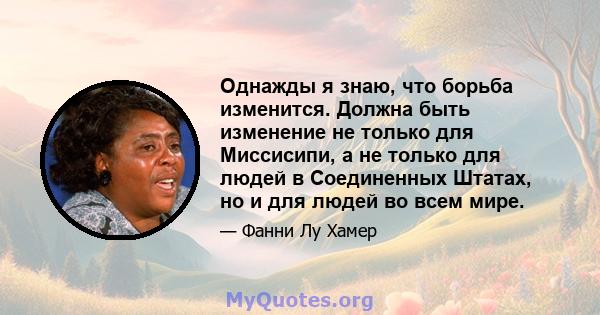 Однажды я знаю, что борьба изменится. Должна быть изменение не только для Миссисипи, а не только для людей в Соединенных Штатах, но и для людей во всем мире.