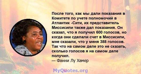 После того, как мы дали показания в Комитете по учете полномочий в Атлантик -Сити, их представитель Миссисипи также дал показания. Он сказал, что я получил 600 голосов, но когда они сделали счет в Миссисипи, мне