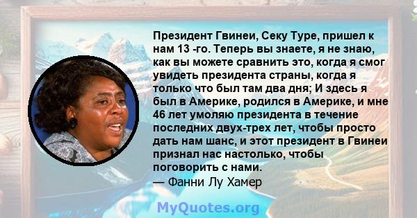 Президент Гвинеи, Секу Туре, пришел к нам 13 -го. Теперь вы знаете, я не знаю, как вы можете сравнить это, когда я смог увидеть президента страны, когда я только что был там два дня; И здесь я был в Америке, родился в