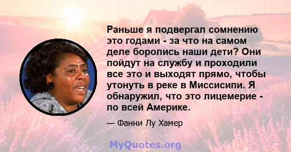 Раньше я подвергал сомнению это годами - за что на самом деле боролись наши дети? Они пойдут на службу и проходили все это и выходят прямо, чтобы утонуть в реке в Миссисипи. Я обнаружил, что это лицемерие - по всей