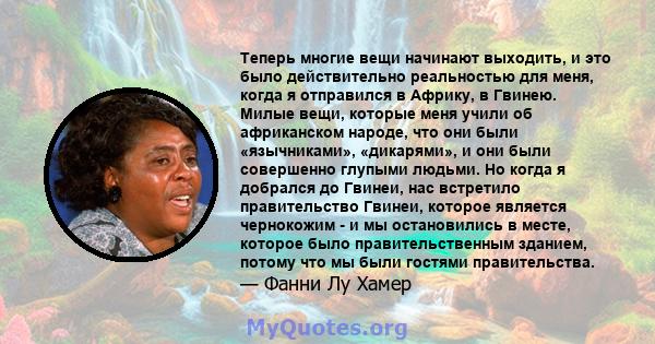 Теперь многие вещи начинают выходить, и это было действительно реальностью для меня, когда я отправился в Африку, в Гвинею. Милые вещи, которые меня учили об африканском народе, что они были «язычниками», «дикарями», и