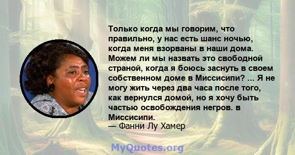 Только когда мы говорим, что правильно, у нас есть шанс ночью, когда меня взорваны в наши дома. Можем ли мы назвать это свободной страной, когда я боюсь заснуть в своем собственном доме в Миссисипи? ... Я не могу жить