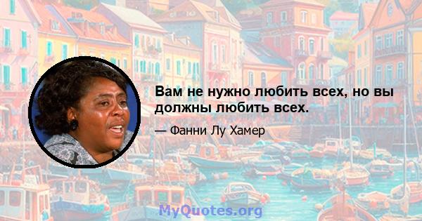 Вам не нужно любить всех, но вы должны любить всех.