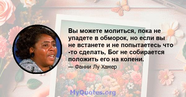 Вы можете молиться, пока не упадете в обморок, но если вы не встанете и не попытаетесь что -то сделать, Бог не собирается положить его на колени.