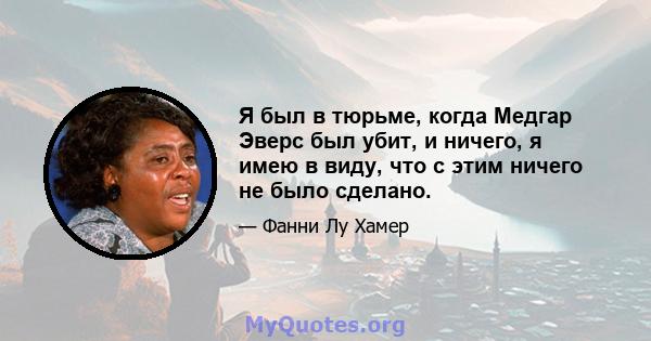 Я был в тюрьме, когда Медгар Эверс был убит, и ничего, я имею в виду, что с этим ничего не было сделано.