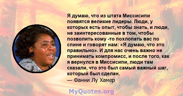 Я думаю, что из штата Миссисипи появятся великие лидеры. Люди, у которых есть опыт, чтобы знать, и люди, не заинтересованные в том, чтобы позволить кому -то похлопать вас по спине и говорят нам: «Я думаю, что это