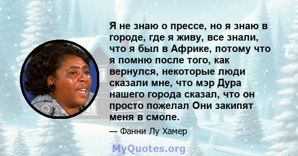 Я не знаю о прессе, но я знаю в городе, где я живу, все знали, что я был в Африке, потому что я помню после того, как вернулся, некоторые люди сказали мне, что мэр Дура нашего города сказал, что он просто пожелал Они