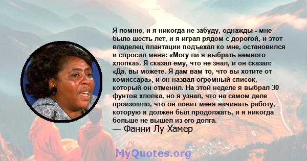 Я помню, и я никогда не забуду, однажды - мне было шесть лет, и я играл рядом с дорогой, и этот владелец плантации подъехал ко мне, остановился и спросил меня: «Могу ли я выбрать немного хлопка». Я сказал ему, что не