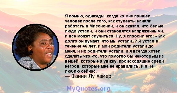 Я помню, однажды, когда ко мне пришел человек после того, как студенты начали работать в Миссисипи, и он сказал, что белые люди устали, и они становятся напряженными, и все может случиться. Ну, я спросил его: «Как долго 