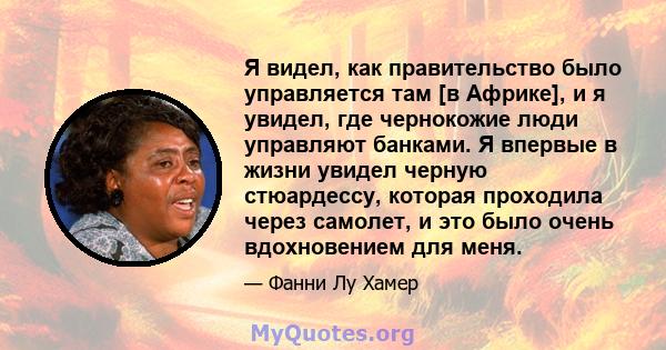 Я видел, как правительство было управляется там [в Африке], и я увидел, где чернокожие люди управляют банками. Я впервые в жизни увидел черную стюардессу, которая проходила через самолет, и это было очень вдохновением