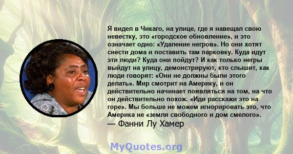 Я видел в Чикаго, на улице, где я навещал свою невестку, это «городское обновление», и это означает одно: «Удаление негров». Но они хотят снести дома и поставить там парковку. Куда идут эти люди? Куда они пойдут? И как