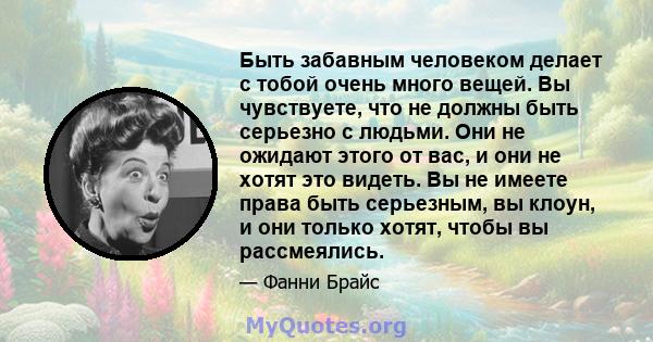 Быть забавным человеком делает с тобой очень много вещей. Вы чувствуете, что не должны быть серьезно с людьми. Они не ожидают этого от вас, и они не хотят это видеть. Вы не имеете права быть серьезным, вы клоун, и они