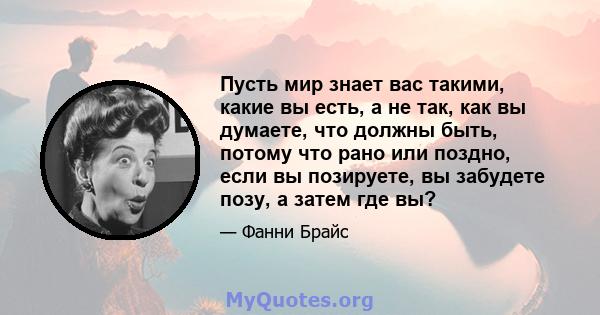 Пусть мир знает вас такими, какие вы есть, а не так, как вы думаете, что должны быть, потому что рано или поздно, если вы позируете, вы забудете позу, а затем где вы?