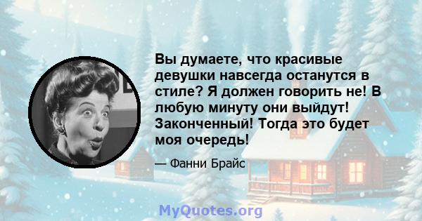 Вы думаете, что красивые девушки навсегда останутся в стиле? Я должен говорить не! В любую минуту они выйдут! Законченный! Тогда это будет моя очередь!