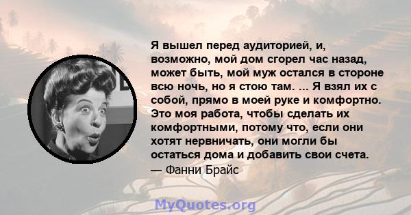 Я вышел перед аудиторией, и, возможно, мой дом сгорел час назад, может быть, мой муж остался в стороне всю ночь, но я стою там. ... Я взял их с собой, прямо в моей руке и комфортно. Это моя работа, чтобы сделать их