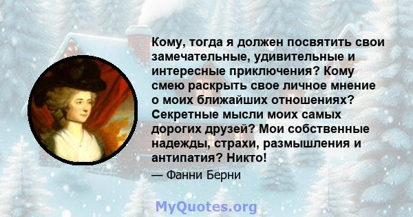 Кому, тогда я должен посвятить свои замечательные, удивительные и интересные приключения? Кому смею раскрыть свое личное мнение о моих ближайших отношениях? Секретные мысли моих самых дорогих друзей? Мои собственные