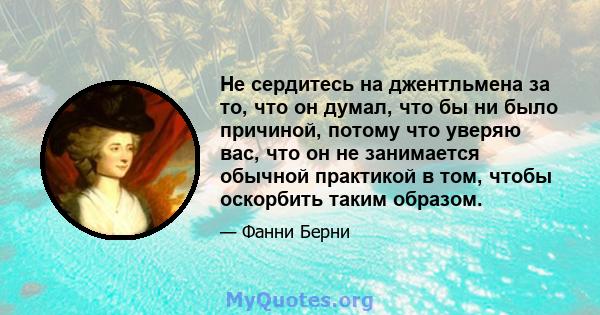 Не сердитесь на джентльмена за то, что он думал, что бы ни было причиной, потому что уверяю вас, что он не занимается обычной практикой в ​​том, чтобы оскорбить таким образом.