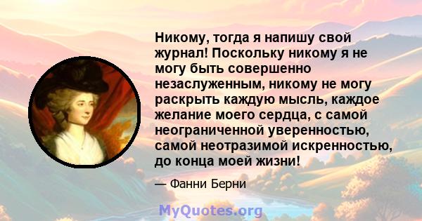 Никому, тогда я напишу свой журнал! Поскольку никому я не могу быть совершенно незаслуженным, никому не могу раскрыть каждую мысль, каждое желание моего сердца, с самой неограниченной уверенностью, самой неотразимой