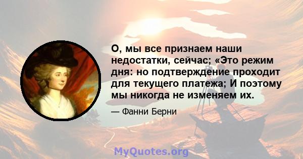 О, мы все признаем наши недостатки, сейчас; «Это режим дня: но подтверждение проходит для текущего платежа; И поэтому мы никогда не изменяем их.