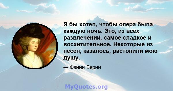 Я бы хотел, чтобы опера была каждую ночь. Это, из всех развлечений, самое сладкое и восхитительное. Некоторые из песен, казалось, растопили мою душу.