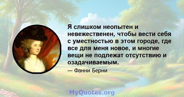 Я слишком неопытен и невежественен, чтобы вести себя с уместностью в этом городе, где все для меня новое, и многие вещи не подлежат отсутствию и озадачиваемым.