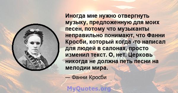 Иногда мне нужно отвергнуть музыку, предложенную для моих песен, потому что музыканты неправильно понимают, что Фанни Кросби, который когда -то написал для людей в салонах, просто изменил текст. О, нет. Церковь никогда