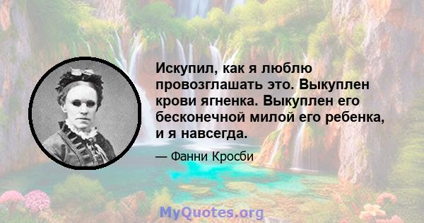 Искупил, как я люблю провозглашать это. Выкуплен крови ягненка. Выкуплен его бесконечной милой его ребенка, и я навсегда.