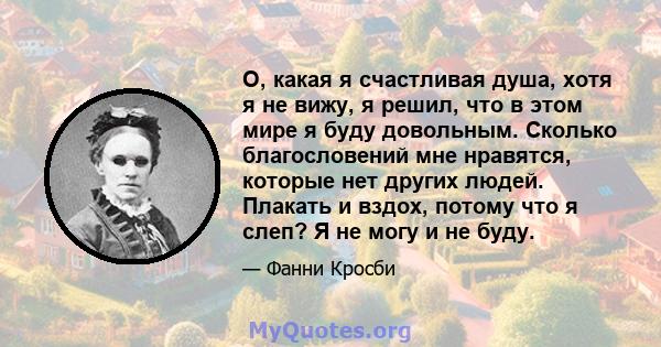 О, какая я счастливая душа, хотя я не вижу, я решил, что в этом мире я буду довольным. Сколько благословений мне нравятся, которые нет других людей. Плакать и вздох, потому что я слеп? Я не могу и не буду.