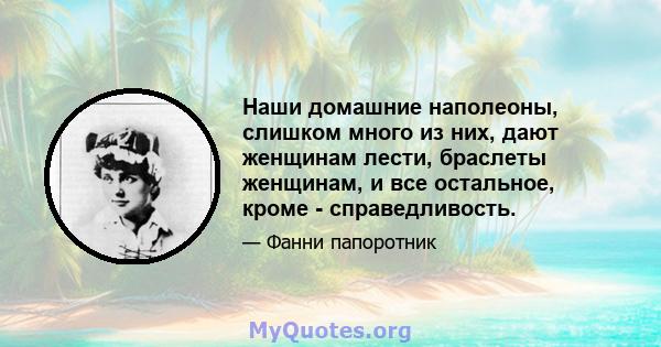 Наши домашние наполеоны, слишком много из них, дают женщинам лести, браслеты женщинам, и все остальное, кроме - справедливость.