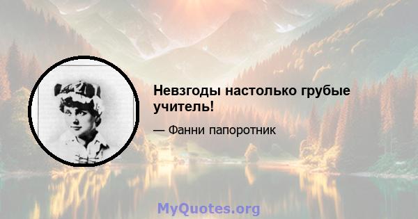 Невзгоды настолько грубые учитель!