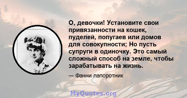 О, девочки! Установите свои привязанности на кошек, пуделей, попугаев или домов для совокупности; Но пусть супруги в одиночку. Это самый сложный способ на земле, чтобы зарабатывать на жизнь.