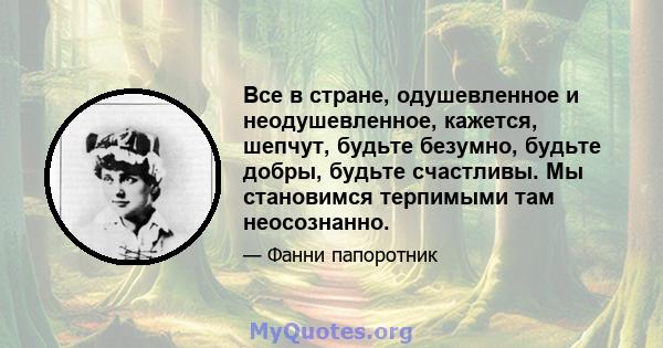 Все в стране, одушевленное и неодушевленное, кажется, шепчут, будьте безумно, будьте добры, будьте счастливы. Мы становимся терпимыми там неосознанно.