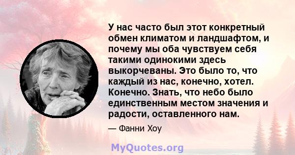 У нас часто был этот конкретный обмен климатом и ландшафтом, и почему мы оба чувствуем себя такими одинокими здесь выкорчеваны. Это было то, что каждый из нас, конечно, хотел. Конечно. Знать, что небо было единственным