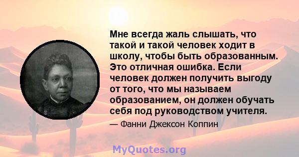 Мне всегда жаль слышать, что такой и такой человек ходит в школу, чтобы быть образованным. Это отличная ошибка. Если человек должен получить выгоду от того, что мы называем образованием, он должен обучать себя под