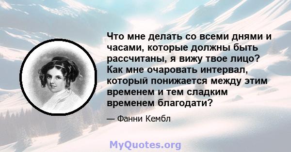 Что мне делать со всеми днями и часами, которые должны быть рассчитаны, я вижу твое лицо? Как мне очаровать интервал, который понижается между этим временем и тем сладким временем благодати?