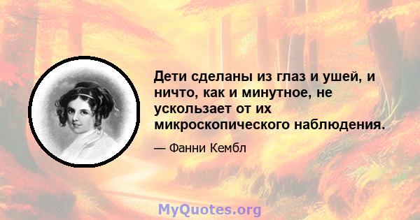 Дети сделаны из глаз и ушей, и ничто, как и минутное, не ускользает от их микроскопического наблюдения.