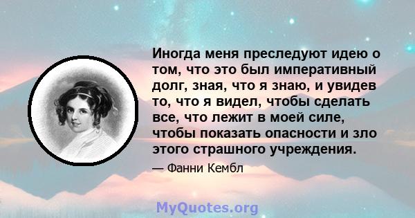 Иногда меня преследуют идею о том, что это был императивный долг, зная, что я знаю, и увидев то, что я видел, чтобы сделать все, что лежит в моей силе, чтобы показать опасности и зло этого страшного учреждения.