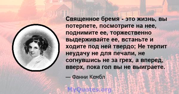 Священное бремя - это жизнь, вы потерпете, посмотрите на нее, поднимите ее, торжественно выдерживайте ее, встаньте и ходите под ней твердо; Не терпит неудачу не для печали, не согнувшись не за грех, а вперед, вверх,