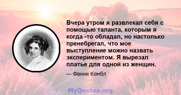 Вчера утром я развлекал себя с помощью таланта, которым я когда -то обладал, но настолько пренебрегал, что мое выступление можно назвать экспериментом. Я вырезал платье для одной из женщин.