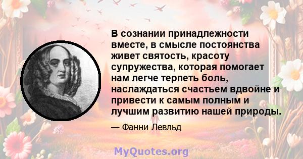 В сознании принадлежности вместе, в смысле постоянства живет святость, красоту супружества, которая помогает нам легче терпеть боль, наслаждаться счастьем вдвойне и привести к самым полным и лучшим развитию нашей