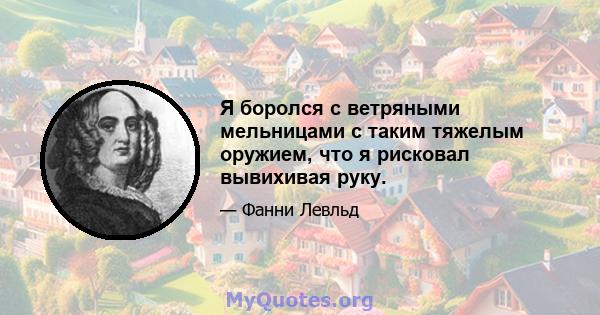 Я боролся с ветряными мельницами с таким тяжелым оружием, что я рисковал вывихивая руку.