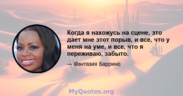 Когда я нахожусь на сцене, это дает мне этот порыв, и все, что у меня на уме, и все, что я переживаю, забыто.