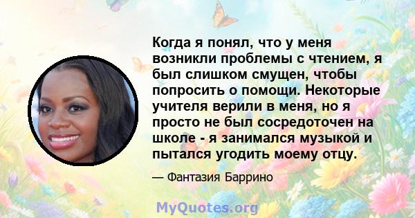 Когда я понял, что у меня возникли проблемы с чтением, я был слишком смущен, чтобы попросить о помощи. Некоторые учителя верили в меня, но я просто не был сосредоточен на школе - я занимался музыкой и пытался угодить