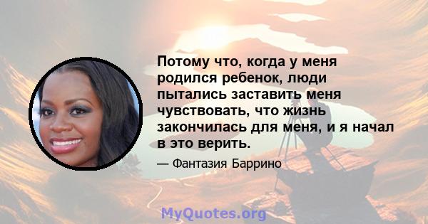 Потому что, когда у меня родился ребенок, люди пытались заставить меня чувствовать, что жизнь закончилась для меня, и я начал в это верить.