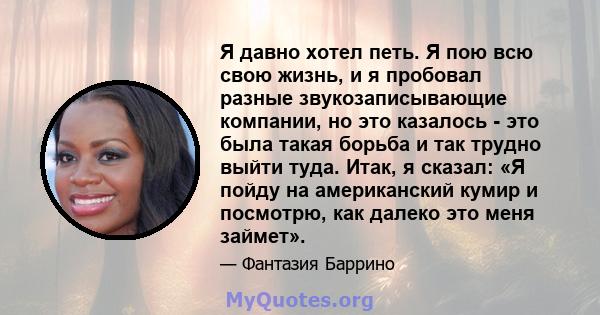 Я давно хотел петь. Я пою всю свою жизнь, и я пробовал разные звукозаписывающие компании, но это казалось - это была такая борьба и так трудно выйти туда. Итак, я сказал: «Я пойду на американский кумир и посмотрю, как