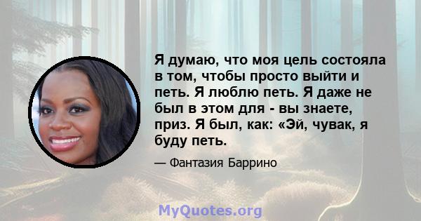 Я думаю, что моя цель состояла в том, чтобы просто выйти и петь. Я люблю петь. Я даже не был в этом для - вы знаете, приз. Я был, как: «Эй, чувак, я буду петь.