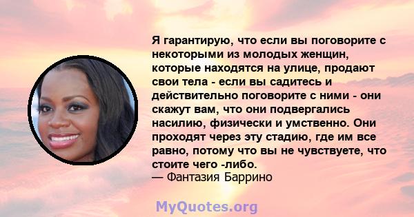 Я гарантирую, что если вы поговорите с некоторыми из молодых женщин, которые находятся на улице, продают свои тела - если вы садитесь и действительно поговорите с ними - они скажут вам, что они подвергались насилию,