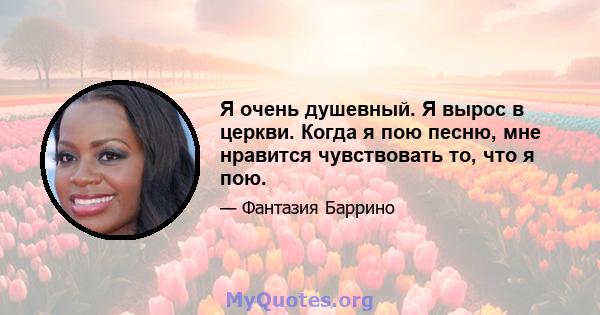 Я очень душевный. Я вырос в церкви. Когда я пою песню, мне нравится чувствовать то, что я пою.