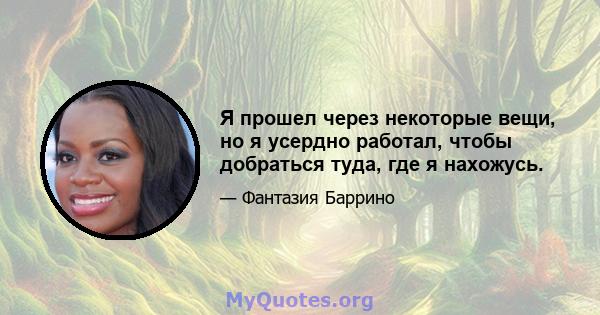 Я прошел через некоторые вещи, но я усердно работал, чтобы добраться туда, где я нахожусь.